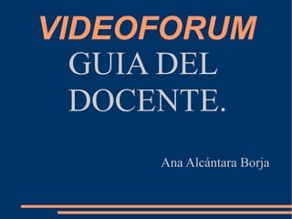 VIDEOFORUM
GUIA DEL
DOCENTE.
Ana Alcántara Borja
 