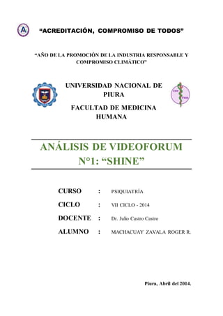 “ACREDITACIÓN, COMPROMISO DE TODOS”
“AÑO DE LA PROMOCIÓN DE LA INDUSTRIA RESPONSABLE Y
COMPROMISO CLIMÁTICO”
UNIVERSIDAD NACIONAL DE
PIURA
FACULTAD DE MEDICINA
HUMANA
ANÁLISIS DE VIDEOFORUM
N°1: “SHINE”
CURSO : PSIQUIATRÍA
CICLO : VII CICLO - 2014
DOCENTE : Dr. Julio Castro Castro
ALUMNO : MACHACUAY ZAVALA ROGER R.
Piura, Abril del 2014.
 