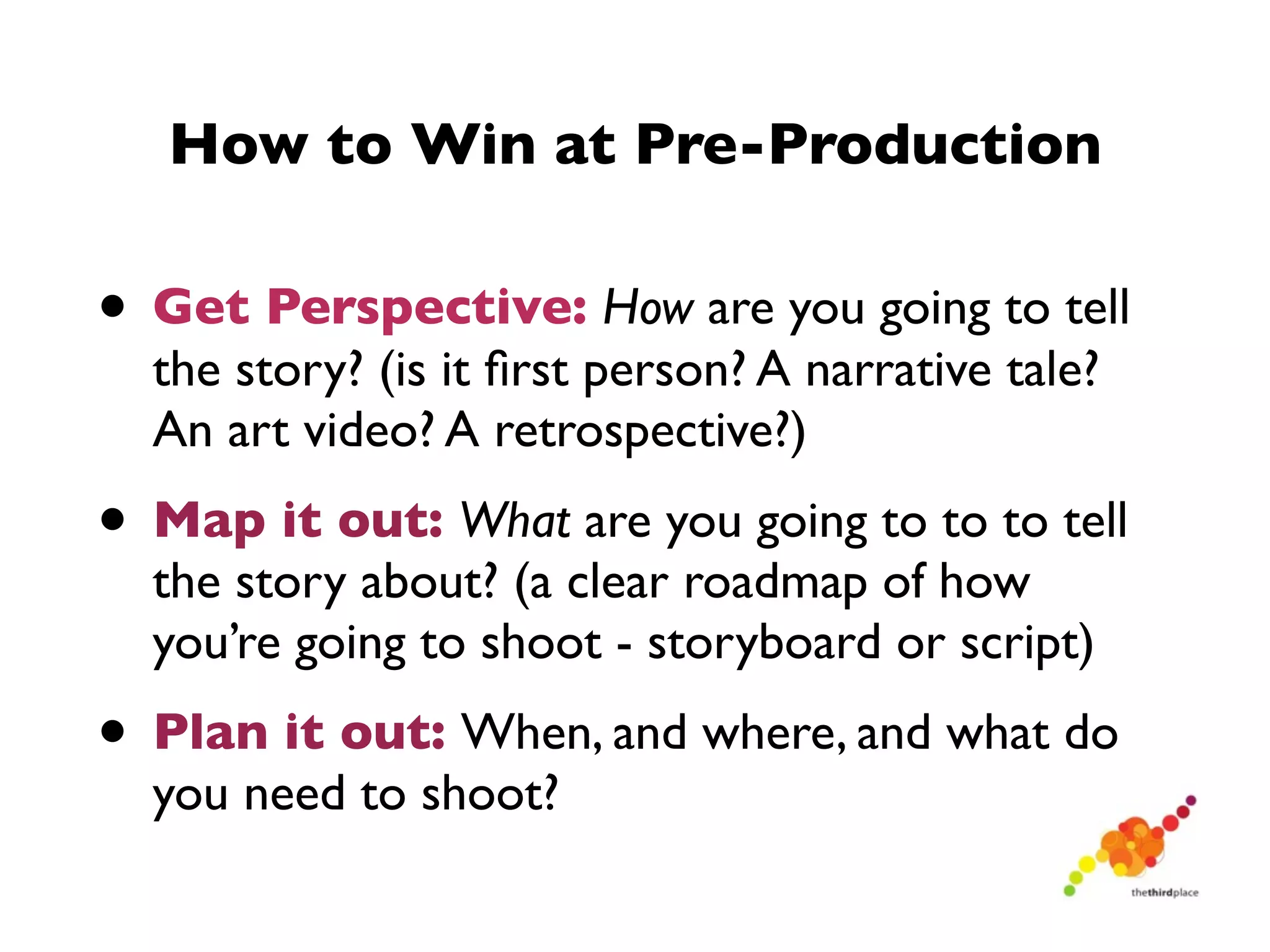 How to Win at Pre-Production

• Get Perspective: How are you going to tell
  the story? (is it ﬁrst person? A narrative tale?
  An art video? A retrospective?)
• Map it out: What are you going to to to tell
  the story about? (a clear roadmap of how
  you’re going to shoot - storyboard or script)
• Plan it out: When, and where, and what do
  you need to shoot?
 