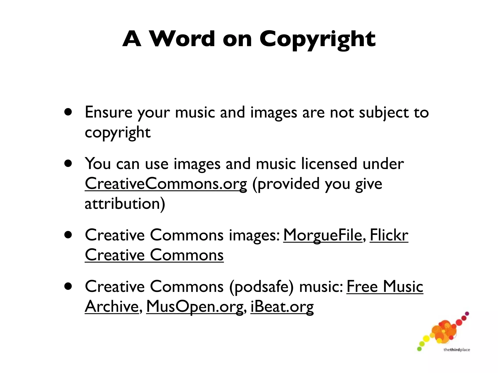 A Word on Copyright


•   Ensure your music and images are not subject to
    copyright

•   You can use images and music licensed under
    CreativeCommons.org (provided you give
    attribution)

•   Creative Commons images: MorgueFile, Flickr
    Creative Commons

•   Creative Commons (podsafe) music: Free Music
    Archive, MusOpen.org, iBeat.org
 