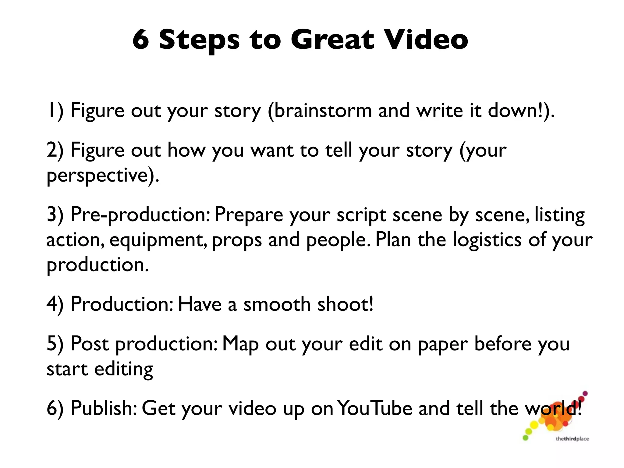 6 Steps to Great Video

1) Figure out your story (brainstorm and write it down!).
2) Figure out how you want to tell your story (your
perspective).
3) Pre-production: Prepare your script scene by scene, listing
action, equipment, props and people. Plan the logistics of your
production.
4) Production: Have a smooth shoot!
5) Post production: Map out your edit on paper before you
start editing
6) Publish: Get your video up on YouTube and tell the world!
 