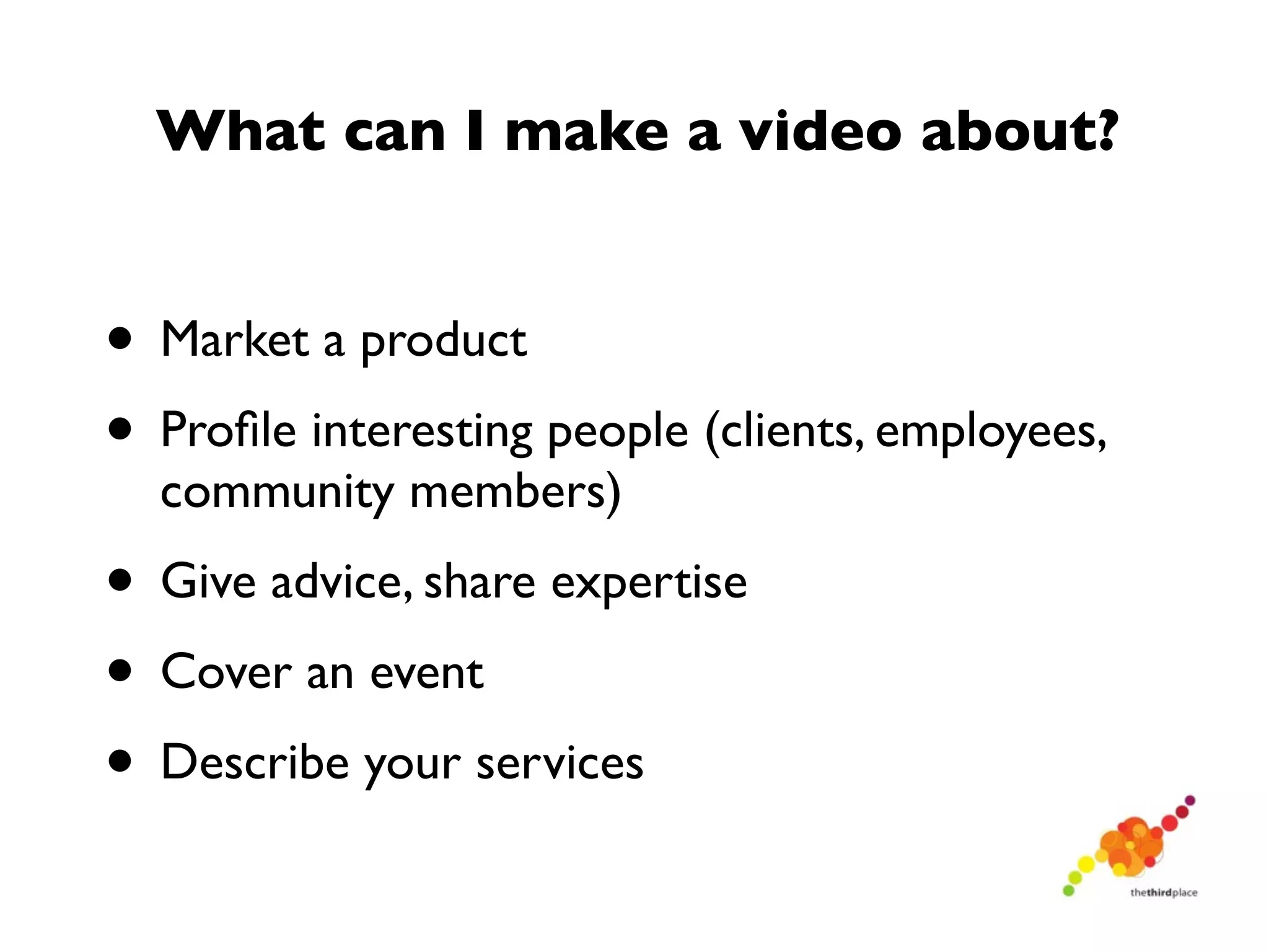 What can I make a video about?


• Market a product
• Proﬁle interesting people (clients, employees,
  community members)
• Give advice, share expertise
• Cover an event
• Describe your services
 