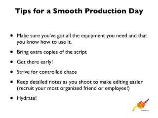 Tips for a Smooth Production Day


•   Make sure you’ve got all the equipment you need and that
    you know how to use it.

•   Bring extra copies of the script

•   Get there early!

•   Strive for controlled chaos

•   Keep detailed notes as you shoot to make editing easier
    (recruit your most organized friend or employee!)

•   Hydrate!
 