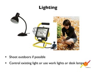 Lighting




• Shoot outdoors if possible
• Control existing light or use work lights or desk lamps
 