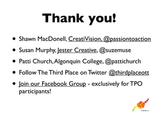 Thank you!
• Shawn MacDonell, CreatiVision, @passiontoaction
• Susan Murphy, Jester Creative, @suzemuse
• Patti Church, Algonquin College, @pattichurch
• Follow The Third Place on Twitter @thirdplaceott
• Join our Facebook Group - exclusively for TPO
  participants!
 