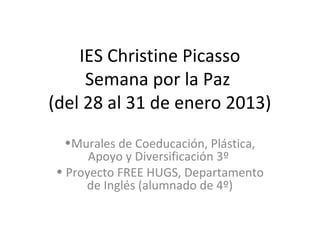 IES Christine Picasso
     Semana por la Paz
(del 28 al 31 de enero 2013)
  •Murales de Coeducación, Plástica,
      Apoyo y Diversificación 3º
• Proyecto FREE HUGS, Departamento
     de Inglés (alumnado de 4º)
 