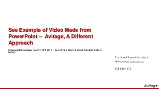 See Example of Video Made from
PowerPoint – Avitage, A Different
Approach
Download Show into PowerPoint 2010 – Select File; Save & Send; Internet & DVD
option

                                                                                For more information contact
                                                                                Avitage www.avitage.com

                                                                                508-530-4171
 