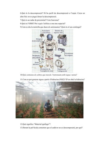 6.Què és la descompressió? Hi ha perill de descompressió a l’espai. Cerca un
altre lloc on es pugui donar la descompressió.
7.Què és un radar de proximitat? Com funciona?
8.Què és l’OMS? Per a què s’utilitza a una nau espacial?
9.Com es diu la motxilla que duen els astronautes? Quin és el seu contingut?
10.Què contenen els sobres que mescla l'astronauta amb aigua i arena?
11.Com es pot generar aigua a partir d’hidracina (NH2)? D’on obté la hidracina?
12.Què significa “Material ignífugo”?
13.Durant la pel·lícula comenten que el cadàver no es descomposarà, per què?
 