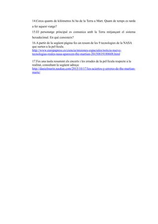 14.Cerca quants de kilòmetres hi ha de la Terra a Mart. Quant de temps es tarda
a fer aquest viatge?
15.El personatge principal es comunica amb la Terra mitjançant el sistema
hexadecimal. En què consisteix?
16.A partir de la següent pàgina fes un resum de les 9 tecnologies de la NASA
que surten a la pel·lícula.
http://www.europapress.es/ciencia/misiones-espaciales/noticia-nueve-
tecnologias-reales-nasa-aparecen-the-martian-20150819180608.html
17.Fes una taula resumint els encerts i les errades de la pel·lícula respecte a la
realitat, consultant la següent adreça:
http://danielmarin.naukas.com/2015/10/17/los-aciertos-y-errores-de-the-martian-
marte/
 