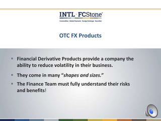 OTC FX Products
 Financial Derivative Products provide a company the
ability to reduce volatility in their business.
 They come in many “shapes and sizes.”
 The Finance Team must fully understand their risks
and benefits!
 