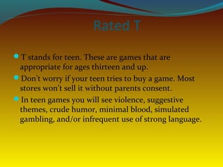 Rated T
T stands for teen. These are games that are
 appropriate for ages thirteen and up.
Don’t worry if your teen tries to buy a game. Most
 stores won’t sell it without parents consent.
In teen games you will see violence, suggestive
 themes, crude humor, minimal blood, simulated
 gambling, and/or infrequent use of strong language.
 
