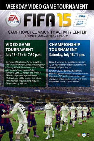 WEEKDAYVIDEO GAMETOURNAMENT
CAMP HOVEY COMMUNITY ACTIVITY CENTER
FOR MORE INFORMATION, CALL 730-5125.
VIDEO GAME
TOURNAMENT
July 13 - 16 / 6 - 7:30 p.m.
The Hovey CAC is looking for the top video
game players in Korea! Join us and compete in
a friendly ‘FIFA15’ Tournament, with a 1st
Place
prize awarded to winners each day.
√ Open to USFK I.D Holders and KATUSA
√ Players 15 years of age and above
√ Rules of play will be single elimination
√ Minimum of 10 participants required
√ Registered by 5:30 p.m.
CHAMPIONSHIP
TOURNAMENT
Saturday, July 18 / 1 p.m.
We’ve determined the top players from July
13-16, now see them battle it out at the FIFA
Championship on July 18!
Whether you’re a game participant or a
spectator, get ready to watch the best in action.
Minimum of 10 participants required, rules
of play will be double elimination with prizes
awarded to 1st
and 2nd
place winners.
 