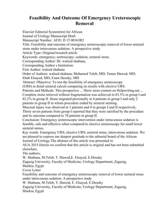 Feasibility And Outcome Of Emergency Ureteroscopic
Removal
Elsevier Editorial System(tm) for African
Journal of Urology Manuscript Draft
Manuscript Number: AFJU D 15 00163R2
Title: Feasibility and outcome of emergency ureteroscopic removal of lower ureteral
stone under intravenous sedation: A prospective study
Article Type: Original/research article
Keywords: emergency; uretroscopy; sedation; ureteral stone.
Corresponding Author: Dr. waleed shabana,
Corresponding Author s Institution:
First Author: waleed shabana
Order of Authors: waleed shabana; Mohamed Teleb, MD; Tamer Dawod, MD;
Ehab Elsayed, MD; Esam Desoky, MD
Abstract: Objective: To test the feasibility of emergency ureteroscopy
(URS) in distal ureteral calculi comparing its results with elective URS.
Patients and Methods: This prospective ... Show more content on Helpwriting.net ...
Complete stone retrieval without fragmentation was achieved in 83.3% in group I and
82.2% in group II. Stone migrated proximally in 4 patients in group I and only 2
patients in group II in whom procedure ended by ureteral stenting.
Mucosal injury was observed in 3 patients and 4 in groups I and II respectively.
Thirty seven patients from group I reported that they were satisfied by the procedure
and its outcome compared to 78 patients in group II.
Conclusion: Emergency ureteroscopic intervention under intravenous sedation is
feasible, safe and effective when compared to elective ureteroscopy for small lower
ureteral stones.
Key words: Emergency URS; elective URS; ureteral stone; intravenous sedation. We
are pleased to express our deepest gratitude to the editorial board of the African
Journal of Urology.The abstract of this article was presented in
AUA 2015.Herein we confirm that this article is original and has not been submitted
elsewhere.
The authors;
W. Shabana, M.Teleb, T. Dawod,E. Elsayed, E.Desoky
Zagazig University, Faculty of Medicine, Urology Department, Zagazig,
Sharkia, Egypt
Cover Letter
Feasibility and outcome of emergency ureteroscopic removal of lower ureteral stone
under intravenous sedation: A prospective study
W. Shabana, M.Teleb, T. Dawod, E. Elsayed, E.Desoky
Zagazig University, Faculty of Medicine, Urology Department, Zagazig,
Sharkia, Egypt
 