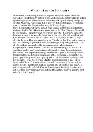 Write An Essay On My Asthma
Asthma is an inflammatory disease that impacts 300 million people around the
world. I am one of those 300 million people. Asthma attacks happen when my asthma
symptoms get worse, and my muscles around my neck tighten, and my airways get
swollen. My airway swell up and then it gets very difficult to breathe. My asthmais
exercise induced which happened on a day I will never forget.
It was the second half of the big game, I could already feel the tension in the team
during the huddle. We all knew what would happen if we lost this game. We would
be sent packing. The score was 20 34. We were down by 14. We knew we had to
bring our A game if we wanted a chance to win this game. The ball went back and
forth between Menominee and us. I knew I was slowing down, but I had to stay
alert for the team. They were counting on me. The clock rolled down to five minutes
and I was speeding to get the ball back. I started to get dizzy and lightheaded. Then
all of a sudden it happened. ... Show more content on Helpwriting.net ...
Everything was in slow motion. I could feel the sweat dripping down my face. It
was hitting my lips and I could taste the saltiness of it. I knew I was going to pass
out if I didn t start to get my breathing under control. I quickly went to my knee and
looked up at my coach. Coach immediately subbed me out and took me out of the
game. I grabbed my inhaler and I quickly took it. The medicine hit my tongue and
it went numb. I could feel everyone s beating eyes staring down at me. I felt so
weird and different. Coach came over to me and I started to cry. I wasn t able to
control myself. I tried to stop, but I just couldn t. The air was thick and muggy, it
got harder and harder to breath. Coach told me to do my breathing exercises and I
did. It felt like everything was frozen in time. I thought my heart was going to burst
out of my chest. I was so
 