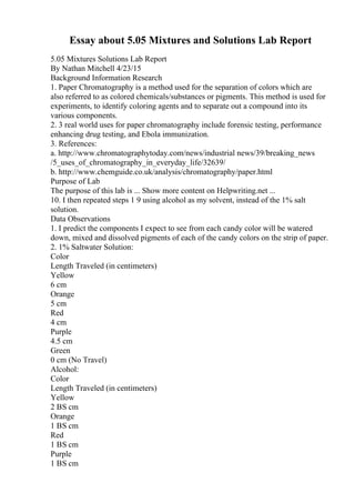 Essay about 5.05 Mixtures and Solutions Lab Report
5.05 Mixtures Solutions Lab Report
By Nathan Mitchell 4/23/15
Background Information Research
1. Paper Chromatography is a method used for the separation of colors which are
also referred to as colored chemicals/substances or pigments. This method is used for
experiments, to identify coloring agents and to separate out a compound into its
various components.
2. 3 real world uses for paper chromatography include forensic testing, performance
enhancing drug testing, and Ebola immunization.
3. References:
a. http://www.chromatographytoday.com/news/industrial news/39/breaking_news
/5_uses_of_chromatography_in_everyday_life/32639/
b. http://www.chemguide.co.uk/analysis/chromatography/paper.html
Purpose of Lab
The purpose of this lab is ... Show more content on Helpwriting.net ...
10. I then repeated steps 1 9 using alcohol as my solvent, instead of the 1% salt
solution.
Data Observations
1. I predict the components I expect to see from each candy color will be watered
down, mixed and dissolved pigments of each of the candy colors on the strip of paper.
2. 1% Saltwater Solution:
Color
Length Traveled (in centimeters)
Yellow
6 cm
Orange
5 cm
Red
4 cm
Purple
4.5 cm
Green
0 cm (No Travel)
Alcohol:
Color
Length Traveled (in centimeters)
Yellow
2 ВЅ cm
Orange
1 ВЅ cm
Red
1 ВЅ cm
Purple
1 ВЅ cm
 