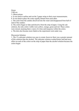 Green
2 ВЅ cm
3. Observations:
a. It was hard to outline and cut the 2 paper strips to their exact measurements.
b. It was hard to place the water equally distant from each other.
c. The color from the candies dissolved into the water and disappeared from half of
each of the candies.
d. The colors began to fade and dissolve from the strip of paper. Using the salt
solution, the only colors visible were yellow, orange, green and red. These colors
were mixed, meaning there s more of a lime and turquoise within the colors.
e. The dots also became more faded as the experiment went under way.
Discussion Solution
1. The 1% saltwater solution was easy to create, however there was a greater amount
of this solution than the alcohol. The saltwater solution worked better and had more
effect on each of the colors on the strip of paper than the alcohol solution because the
colors began
 