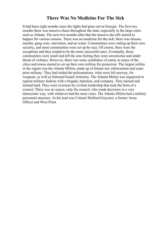 There Was No Medicine For The Sick
It had been eight months since the lights had gone out in Georgia. The first two
months there was massive chaos throughout the state, especially in the large cities
such as Atlanta. The next two months after that the massive die offs started to
happen for various reasons. There was no medicine for the sick; there was disease,
murder, gang wars, starvation, and no water. Communities were setting up their own
security, and most communities were set up by race. Of course, there were the
exceptions and they tended to be the more successful ones. Eventually, those
communities were small and left the area feeling they were unwelcome and under
threat of violence. However, there was some semblance of sanity as many of the
cities and towns started to set up their own militias for protection. The largest militia
in the region was the Atlanta Militia, made up of former law enforcement and some
prior military. They had raided the policestations, what were left anyway, for
weapons, as well as National Guard Armories. The Atlanta Militia was organized in
typical military fashion with a brigade, battalion, and company. They trained and
trained hard. They were overseen by civilian leadership that took the form of a
council. There was no mayor, only the council, who made decisions in a very
democratic way, with whatever had the most votes. The Atlanta Militia had a military
personnel structure. At the lead was Colonel Melford Grayston, a former Army
Officer and West Point
 