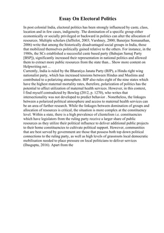 Essay On Electoral Politics
In post colonial India, electoral politics has been strongly influenced by caste, class,
location and in few cases, indigeneity. The domination of a specific group either
economically or socially privileged or backward in politics can alter the allocation of
resources. Multiple scholars (Jaffrelot, 2003; Varshney, 2000; Banerjee Somanathan,
2006) write that among the historically disadvantaged social groups in India, those
that mobilized themselves politically gained relative to the others. For instance, in the
1980s, the SCs established a successful caste based party (Bahujan Samaj Party
[BSP]), significantly increased their representation in national politics and allowed
them to extract more public resources from the state than... Show more content on
Helpwriting.net ...
Currently, India is ruled by the Bharatiya Janata Party (BJP), a Hindu right wing
nationalist party, which has increased tensions between Hindus and Muslims and
contributed to a polarizing atmosphere. BJP also rules eight of the nine states which
have the highest maternal mortality rates, therefore, polarization of politics has the
potential to affect utilization of maternal health services. However, in this context,
I find myself contradicted by Bowleg (2012, p. 1270), who writes that
intersectionality was not developed to predict behavior . Nonetheless, the linkages
between a polarized political atmosphere and access to maternal health services can
be an area of further research. While the linkages between domination of groups and
allocation of resources is critical, the situation is more complex at the constituency
level. Within a state, there is a high prevalence of clientelism i.e. constituencies
which have legislators from the ruling party receive a larger share of public
resources as they utilize their political influence to deliver additional public projects
to their home constituencies to cultivate political support. However, communities
that are best served by government are those that possess both top down political
connections to the ruling party, as well as high levels of grassroots local democratic
mobilisation needed to place pressure on local politicians to deliver services
(Dasgupta, 2016). Apart from the
 