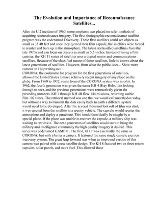 The Evolution and Importance of Reconnaissance
Satellites...
After the U 2 incident of 1960, more emphasis was placed on safer methods of
acquiring reconnaissance imagery. The first photographic reconnaissance satellite
program was the codenamed Discovery. These first satellites could see objects as
small as 35 40 feet and once they ejected their film capsule, the satellites were forced
to reenter and burn up in the atmosphere. The latest declassified satelliteis from the
late 1970s and can focus on objects as small as 5.5 inches. Instead of using a film
canister, the KH 11 series of satellites uses a digital sensor and communications
satellites. Because of the classified nature of these satellites, little is known about the
latest generations of satellites. However, from what the public does... Show more
content on Helpwriting.net ...
CORONA, the codename for program for the first generations of satellites,
allowed the United States to have relatively recent imagery of any place on the
globe. From 1960 to 1972, some form of the CORONA system was in orbit. In
1962, the fourth generation was given the name KH 4 (Key Hole, like looking
through to see), and the previous generations were retroactively given the
preceding numbers. KH 1 through KH 4B flew 144 missions, returning usable
film 102 times. The retrieval method was one that we would call unorthodox today,
but without a way to transmit the data easily back to earth a different system
would need to be developed. After the several thousand foot roll of film was shot,
it was ejected from the satellite in a reentry vehicle. The capsule would reenter the
atmosphere and deploy a parachute. This would then ideally be caught by a
special plane. If the plane was unable to recover the capsule, a military ship was
waiting to retrieve it. The next generation of satellites would start to bring the
military and intelligence community the high quality imagery it desired. This
series was codenamed GAMBIT. The first, KH 7 was essentially the same as
CORONA, but with a better a camera. It featured the same single capsule ejection
/recovery system. The great leap forward was when an improved version of this
camera was paired with a new satellite design. The KH 8 featured two or three return
capsules, solar panels, and more fuel. This allowed these
 