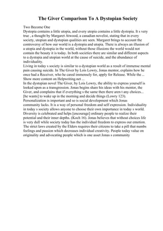 The Giver Comparison To A Dystopian Society
Two Become One
Dystopia contains a little utopia, and every utopia contains a little dystopia. It s very
true , a thought by Margaret Atwood, a canadian novelist, stating that in every
society, utopian and dystopian qualities are seen. Margaret brings to account the
controversy of how our world is a dystopia and utopia. There is always an illusion of
a utopia and dystopia in the world, without those illusions the world would not
contain the beauty it is today. In both societies there are similar and different aspects
to a dystopia and utopian world at the cause of suicide, and the abundance of
individuality.
Living in today s society is similar to a dystopian world as a result of immense mental
pain causing suicide. In The Giver by Lois Lowry, Jonas mentor, explains how he
once had a Receiver, who he cared immensely for, apply for Release. While the...
Show more content on Helpwriting.net ...
In the dystopian novel The Giver, by Lois Lowry, the ability to express yourself is
looked upon as a transgression. Jonas begins share his ideas with his mentor, the
Giver, and complains that if everything s the same then there aren t any choices...
[he wants] to wake up in the morning and decide things (Lowry 123).
Personalization is important and so is social development which Jonas
community lacks. It is a way of personal freedom and self expression. Individuality
in today s society allows anyone to choose their own importance in today s world.
Diversity is celebrated and helps [encourage] ordinary people to realize their
potential and their inner depths. (Koch 16). Jonas believes that without choices life
is very dull while society today has the individual freedom to express our emotion.
The strict laws created by the Elders requires their citizens to take a pill that numbs
feelings and passion which decreases individual creativity. People today value on
originality and advocating people which is one asset Jonas s community
 