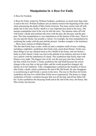 Manipulation In A Rose For Emily
A Rose for Freedom
A Rose for Emily written by William Faulkner, symbolizes so much more than what
is said in the text. William Faulkner sets an intense mood at the beginning of the story
when announcing the death of Miss Emily Grierson. Not many stories start off with
death, but in this case, Emily s death is a very important key point to the story. The
narrator manipulates time in the way he tells the story. The narrator starts off with
with Emily s death and continues the story with the past, the late past, and the past
past. This time manipulation is very important to set the themes of the story. There is
not one specific theme, but actually a variety. For example, the time manipulation by
confusing the reader with the past and the present. Another example is the loneliness
... Show more content on Helpwriting.net ...
The fact that Emily buys a man s toilet set and a complete outfit of men s clothing,
including a nightshirt, symbolizes that Emily truly cared about Homer. Emily uses
these things to set up a decked room as for a bridal in her house, and sets homer s
body in a bed. Homer s body was lain in the attitude of an embrace and next to him
was a pillow with the indentation of a head. This symbolizes that Emily slept with
Homer every night. The biggest clue of all, was the iron grey hair they found on
the bed, which was Emily s. Emily symbolizes the old South because she resists
change in the way that, as she got older, and the world around her changed, she
latches on to her traditions. Tobe s disappearance symbolizes the freedom of slaves
after Emily s death, which symbolizes the end of the Old South. He also disappears
to avoid having to spill Emily s secrets to the town. The rose in The Rose for Emily
symbolizes the true love which Miss Emily never experienced. The house is a huge
symbolism of Emily s isolation because that was all she had, and all her father left
her. It also symbolizes the decaying South and at the end of the story, the house, like
Miss Emily, has become
 