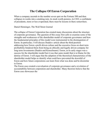 The Collapse Of Enron Corporation
When a company ascends to the number seven spot on the Fortune 500 and then
collapses in weeks into a smoking ruin, its stock worth pennies, its CEO, a confidante
of presidents, more or less evaporated, there must be lessons in there somewhere.
Daniel Henninger, The Wall Street Journal
The collapse of Enron Corporation has created many discussions about the structure
of corporate governance. The question of this essay first calls to examine some of the
strengths and weaknesses of the shareholder model of corporate governance and how
the fundamental principles of this model were instrumental in the disintegration of
Enron. In particular, I will discuss Deakin s article about the third position
addressing how Enron s profit driven culture and the executive focus on short term
profitability hindered them from being an ethically and legally driven company for
long term investments (Deakin and Konzelmann). Enron, at its early stages was a
success for the shareholder model but it was that same model that is to blame for the
demise of Enron. I will argue that the adoption of the theoretical characteristics of the
shareholder model helps us identify what could have prevented the downfall of
Enron and how future corporations can learn from what was done and be dissimilar
to Enron.
The Enron case created a reevaluation of corporate governance and a revolution of
accountability between corporation and shareholder. Many theorists believe that the
Enron case showcases the
 