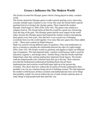 Greece s Influence On The Modern World
The Greeks invented the Olympic games which is being played in today s modern
world.
The Greeks started the Olympic games to add a special sporting event, where they
can play multiple types of games in one. Every four years the Greeks held a special
sporting festival at olympos the olympic games. These inspired the modern
Olympic which began in 1896 ( Ellis, Esler 142). The games were started as a
religious festival. The Greeks believed that this would be a good way of honoring
Zeus the king of the gods. The Olympic games had the most impact on the world
today, because the Olympic games had inspired the modern world to start playing
these games every four years. Also that how it was a good way of bringing
everybody from over the world together. Ever since then new games have been added
to the ... Show more content on Helpwriting.net ...
Math was used for solving different types of equations. They used mathematics to
derive a formula to calculate the relationship between the sides of a right triangle
(Ellis, Esler 142). The Greeks would use geometry and algebra to figure out different
type of equations. This had impacted today s modern world because math is used for
education, engineer s, and design artists. Another thing is that the Greeks math had
helped them when they starting trading their important Greek figures. The Greeks
math has helped people solve solutions back then up to this day. Their solutions
provided the fundamental mathematical building blocks that all future
mathematicians and scientists would build upon right up to the present day
(Violatti). This shows that how without the invention of Greeks mathematics there
probably won t be any solutions being solved or buildings created. This had impacted
the modern world because all these scientists and mathematicians have solve things
that probably couldn t be solved without the use of math. Greeks math has done so
many things to help people back then until this very
 