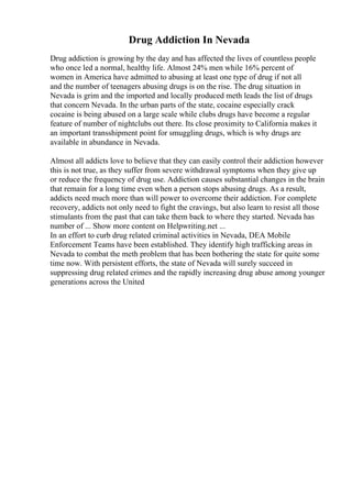 Drug Addiction In Nevada
Drug addiction is growing by the day and has affected the lives of countless people
who once led a normal, healthy life. Almost 24% men while 16% percent of
women in America have admitted to abusing at least one type of drug if not all
and the number of teenagers abusing drugs is on the rise. The drug situation in
Nevada is grim and the imported and locally produced meth leads the list of drugs
that concern Nevada. In the urban parts of the state, cocaine especially crack
cocaine is being abused on a large scale while clubs drugs have become a regular
feature of number of nightclubs out there. Its close proximity to California makes it
an important transshipment point for smuggling drugs, which is why drugs are
available in abundance in Nevada.
Almost all addicts love to believe that they can easily control their addiction however
this is not true, as they suffer from severe withdrawal symptoms when they give up
or reduce the frequency of drug use. Addiction causes substantial changes in the brain
that remain for a long time even when a person stops abusing drugs. As a result,
addicts need much more than will power to overcome their addiction. For complete
recovery, addicts not only need to fight the cravings, but also learn to resist all those
stimulants from the past that can take them back to where they started. Nevada has
number of ... Show more content on Helpwriting.net ...
In an effort to curb drug related criminal activities in Nevada, DEA Mobile
Enforcement Teams have been established. They identify high trafficking areas in
Nevada to combat the meth problem that has been bothering the state for quite some
time now. With persistent efforts, the state of Nevada will surely succeed in
suppressing drug related crimes and the rapidly increasing drug abuse among younger
generations across the United
 