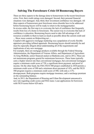 Solving The Foreclosure Crisis Of Boomerang Buyers
There are three aspects to the damage done to homeowners in the recent foreclosure
crisis. First, their credit ratings were damaged. Second, their personal financial
situations were damaged. And, third, their investment confidence was damaged. All
three aspects of homeowners post foreclosure stress disorder have to be addressed
before boomerang buyers will be ready to return to the mortgagemarket.
In reverse order, the first step is to overcome the lack of confidence that frequently
results from loss of a home to foreclosure. The easiest way to overcome that lack of
confidence is education. Boomerang buyers need to take full advantage of all
resources available to them to learn as much as possible about the current credit and
... Show more content on Helpwriting.net ...
Coupled with aggressive mortgage marketing was a population of overly flexible
appraisers providing inflated appraisals. Boomerang buyers should naturally be and
must be especially diligent about understanding all of the requirements and
implications of any new mortgage.
For example, there are mortgage products available through the Federal Housing
Administration, the Department of Veteran Affairs, and Department of Agriculture.
As Greg McBride, senior financial analyst at Bankrate.com, said in 2012, These are
not mainstream programs geared for mainstream borrowers. These loans typically
carry a higher interest rate than conventional mortgages, but conventional mortgages
require a minimum credit score of 720, a significant down payment, and proof of
income. On the other hand, the FHA FICO 500 project established in 2010 permits a
minimum credit score of 500 and a minimum down payment of 10%, and the FICO
580 program requires a minimum credit score of 580, with only a 3.5%
downpayment. Both programs require mortgage insurance, and a surcharge premium
on the outstanding balance.
And, in 2013, the Department of Housing and Urban Development announced a
new rule regarding credit scores and FHA loans: Loan applications for borrowers
with FICO scores below 620 and a
 