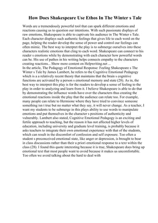 How Does Shakespeare Use Ethos In The Winter s Tale
Words are a tremendously powerful tool that can spark different emotions and
reactions causing us to question our intentions. With such passionate displays of
raw emotions, Shakespeare is able to captivate his audience in The Winter s Tale.
Each character displays such authentic feelings that gives life to each word on the
page, helping the reader develop the sense of power and control our feelings can
often mimic. The best way to interpret the play is to submerge ourselves into these
characters realistic emotions that cling to each word. Shakespeare can connect to his
reader s emotions while by demonstrating with each character how powerful words
can be. His use of pathos in his writing helps connects empathy to the characters
creating reactions... Show more content on Helpwriting.net ...
In the article, The Pedagogy of Emotional Response: Feeling Shakespeare s The
Winter s Tale by James Lambert, he refers to the Cognitive Emotional Pedagogy
which is a a relatively recent theory that maintains that the brain s cognitive
functions are activated by a person s emotional memory and state (28). As in, the
best way to interpret this play is for the readers to develop a sense of feeling to the
play in order to analyzing and learn from it. I believe Shakespeare is able to do that
by demonstrating the influence words have over the characters thus creating the
emotional reactions inside the play that the audience can relate too. For example,
many people can relate to Hermione where they have tried to convince someone
something isn t true but no matter what they say, it will never change. As a teacher, I
want my students to be submerge in this plays ability to use words to manipulate
emotions and put themselves in the character s positions of authenticity and
vulnerably. Lambert also stated, Cognitive Emotional Pedagogy is an exciting and
fertile approach to teaching, but the reason it has not affected higher levels of
education, including university and graduate level training, is probably because it
asks teachers to integrate their own emotional experience with that of the students,
which can result in the discomfort of confession and self exposure. Too often a
student s preconceived emotional state, like anger or depression, is brought to bear
in class discussions rather than their a priori emotional response to a text within the
class (28). I found this quote interesting because it is true, Shakespeare does bring up
emotional text that most people want to avoid because it makes us uncomfortable.
Too often we avoid talking about the hard to deal with
 