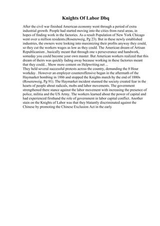 Knights Of Labor Dbq
After the civil war finished American economy went through a period of extra
industrial growth. People had started moving into the cities from rural areas, in
hopes of finding work in the factories. As a result Population of New York Chicago
went over a million residents.(Rosenzweig, Pg 23). But in these newly established
industries, the owners were looking into maximizing their profits anyway they could,
so they cut the workers wages as low as they could. The American dream of Artisan
Republicanism , basically meant that through one s perseverance and handwork,
someday you could become your own master. But American workers realized that this
dream of theirs was quickly fading away because working in these factories meant
that they could... Show more content on Helpwriting.net ...
They held several successful protests across the country, demanding the 8 Hour
workday . However an employer counteroffensive began in the aftermath of the
Haymarket bombing in 1886 and stopped the Knights march by the end of 1880s
(Rosenzweig, Pg 91). The Haymarket incident stunned the society created fear in the
hearts of people about radicals, mobs and labor movements. The government
strengthened there stance against the labor movement with increasing the presence of
police, militia and the US Army. The workers learned about the power of capital and
had experienced firsthand the role of government in labor capital conflict. Another
stain on the Knights of Labor was that they blatantly discriminated against the
Chinese by promoting the Chinese Exclusion Act in the early
 