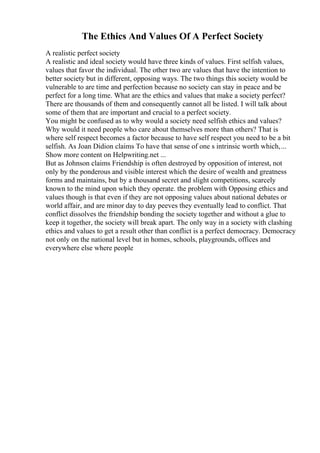 The Ethics And Values Of A Perfect Society
A realistic perfect society
A realistic and ideal society would have three kinds of values. First selfish values,
values that favor the individual. The other two are values that have the intention to
better society but in different, opposing ways. The two things this society would be
vulnerable to are time and perfection because no society can stay in peace and be
perfect for a long time. What are the ethics and values that make a society perfect?
There are thousands of them and consequently cannot all be listed. I will talk about
some of them that are important and crucial to a perfect society.
You might be confused as to why would a society need selfish ethics and values?
Why would it need people who care about themselves more than others? That is
where self respect becomes a factor because to have self respect you need to be a bit
selfish. As Joan Didion claims To have that sense of one s intrinsic worth which,...
Show more content on Helpwriting.net ...
But as Johnson claims Friendship is often destroyed by opposition of interest, not
only by the ponderous and visible interest which the desire of wealth and greatness
forms and maintains, but by a thousand secret and slight competitions, scarcely
known to the mind upon which they operate. the problem with Opposing ethics and
values though is that even if they are not opposing values about national debates or
world affair, and are minor day to day peeves they eventually lead to conflict. That
conflict dissolves the friendship bonding the society together and without a glue to
keep it together, the society will break apart. The only way in a society with clashing
ethics and values to get a result other than conflict is a perfect democracy. Democracy
not only on the national level but in homes, schools, playgrounds, offices and
everywhere else where people
 