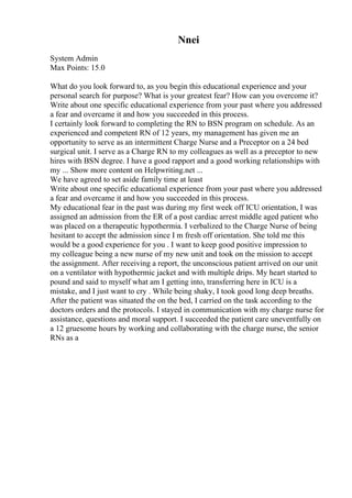 Nnei
System Admin
Max Points: 15.0
What do you look forward to, as you begin this educational experience and your
personal search for purpose? What is your greatest fear? How can you overcome it?
Write about one specific educational experience from your past where you addressed
a fear and overcame it and how you succeeded in this process.
I certainly look forward to completing the RN to BSN program on schedule. As an
experienced and competent RN of 12 years, my management has given me an
opportunity to serve as an intermittent Charge Nurse and a Preceptor on a 24 bed
surgical unit. I serve as a Charge RN to my colleagues as well as a preceptor to new
hires with BSN degree. I have a good rapport and a good working relationships with
my ... Show more content on Helpwriting.net ...
We have agreed to set aside family time at least
Write about one specific educational experience from your past where you addressed
a fear and overcame it and how you succeeded in this process.
My educational fear in the past was during my first week off ICU orientation, I was
assigned an admission from the ER of a post cardiac arrest middle aged patient who
was placed on a therapeutic hypothermia. I verbalized to the Charge Nurse of being
hesitant to accept the admission since I m fresh off orientation. She told me this
would be a good experience for you . I want to keep good positive impression to
my colleague being a new nurse of my new unit and took on the mission to accept
the assignment. After receiving a report, the unconscious patient arrived on our unit
on a ventilator with hypothermic jacket and with multiple drips. My heart started to
pound and said to myself what am I getting into, transferring here in ICU is a
mistake, and I just want to cry . While being shaky, I took good long deep breaths.
After the patient was situated the on the bed, I carried on the task according to the
doctors orders and the protocols. I stayed in communication with my charge nurse for
assistance, questions and moral support. I succeeded the patient care uneventfully on
a 12 gruesome hours by working and collaborating with the charge nurse, the senior
RNs as a
 