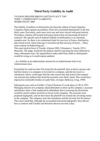 Third Party Liability in Audit
TATIANA MOLODCHIKOVA S42724155 ACCT 7103
TOPIC 1 (THIRD PARTY LIABILITY)
WORD COUNT 3000
The liability of auditors to third parties has been the subject of much litigation.
Litigation claims against accountancy firms have increased dramatically in the last
thirty years. Previously, such cases were rare and were viewed with great interest.
Nowadays, whereas still treated with great interest they are becoming all kind of
common. The specific area of auditors liability to third parties is an extremely
complex area. As there is no contractual claim for recovery of losses, third parties
take action in tort. Some time ago it was believed that recovery of losses ... Show
more content on Helpwriting.net ...
The court ruled in favor of Touche. (Gomez 2003; Ultramares v Touche 1931)
Basically, The judge, found for the auditors and his reasoning has been followed in
many subsequent cases. He argued that to make audit firms liable to third parties
would be wrong as it would expose auditors:
...to a liability in an indeterminate amount for an indeterminate time to an
indeterminate class.
Essentially he could see that if he found for the plaintiff, then in theory anyone who
had lent money to a company or invested in a company, and did not receive a
satisfactory return, could argue that the only reason they had acted in this manner
was because the auditors had stated the accounts were fairly stated. This would have
imposed an intolerable burden on audit firms. (Cooper, Barkoczy, Ling, 1994)
Subsequent case such as Candler v Crane Christmas Co took place in UK in 1951.
Managing director of a company asked defendants to draw up the company s accounts
and balance sheet. Clerk employed by defendants did so, knowing the documents
would be used to induce investors to invest in the company. The accounts were
prepared negligently, and on their basis the plaintiff was misled into investing money
in the company. The company went into liquidation and the investor lost the money.
The courts ruled that, although the accountants had acted negligently, they did not
have a contract with Candler and therefore did not owe him a duty
 