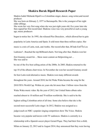 Shakira Barak Ripoll Research Paper
Shakira Isabel Mebarak Ripoll is a Colombian singer, dancer, song writer,and record
producer.
She was born on february 2, 1977 in Barranquilla. She is the youngest of her eight
older siblings.
She wrote her very first song when she was just eight years old, five years later she
then signed her first record deal. Shakiras voice was very powerful at such a young
age, music producers
began to notice her. In 1995, she released Pies Descalzos , which allowed her to gain
popularity in Latin America and Spain. It sold more than three million copies. Her
music is a mix of Latin, rock, and Arabic. Her record after that, DГіnde EstГЎn Los
Ladrones? , Reached the top Billboard charts. Not long after that, Shakira won her
first Grammy award for ... Show more content on Helpwriting.net ...
She was said to
be one of the five best selling artists of the 2000s. In 2005, Shakira returned to the
top 10 of the albums chart twice. In November she won her second Grammy award
for best Latin rock/alternative music. Shakira won many different awards
throughout the years. Around 2010, her hit Waka Waka became the song for the
2010 FIFA World Cup. Within six years she hit more than 1 billion views from the
Waka Waka music video. By the year of 2012, her United States album sales
reached almost to 10 million and 70 million worldwide. She is said to be the
highest selling Colombian artist of all time. Some also believe that she is the
second most successful Latin singer. In 2012, Shakira was assigned as a
judge/coach on NBC s popular singing competition show The Voice. Shakira
became very popular and known with TV audiences. Shakira is currently in a
relationship with a Spanish soccer player Gerard Pique. They had their first a child,
Milan on January 22, 2013 and in August 2014, they announced that they were having
 