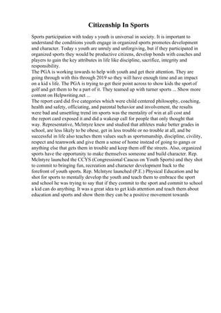 Citizenship In Sports
Sports participation with today s youth is universal in society. It is important to
understand the conditions youth engage in organized sports promotes development
and character. Today s youth are unruly and unforgiving, but if they participated in
organized sports they would be productive citizens, develop bonds with coaches and
players to gain the key attributes in life like discipline, sacrifice, integrity and
responsibility.
The PGA is working towards to help with youth and get their attention. They are
going through with this through 2019 so they will have enough time and an impact
on a kid s life. The PGA is trying to get their point across to show kids the sport of
golf and get them to be a part of it. They teamed up with turner sports ... Show more
content on Helpwriting.net ...
The report card did five categories which were child centered philosophy, coaching,
health and safety, officiating, and parental behavior and involvement, the results
were bad and unsettling trend im sports was the mentality of win at all cost and
the report card exposed it and did a wakeup call for people that only thought that
way. Representative, Mclntyre knew and studied that athletes make better grades in
school, are less likely to be obese, get in less trouble or no trouble at all, and be
successful in life also teaches them values such as sportsmanship, discipline, civility,
respect and teamwork and give them a sense of home instead of going to gangs or
anything else that gets them in trouble and keep them off the streets. Also, organized
sports have the opportunity to make themselves someone and build character. Rep.
Mclntyre launched the CCYS (Congressional Caucus on Youth Sports) and they shot
to commit to bringing fun, recreation and character development back to the
forefront of youth sports. Rep. Mclntyre launched (P.E.) Physical Education and he
shot for sports to mentally develop the youth and teach them to embrace the sport
and school he was trying to say that if they commit to the sport and commit to school
a kid can do anything. It was a great idea to get kids attention and teach them about
education and sports and show them they can be a positive movement towards
 