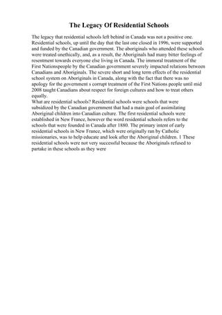 The Legacy Of Residential Schools
The legacy that residential schools left behind in Canada was not a positive one.
Residential schools, up until the day that the last one closed in 1996, were supported
and funded by the Canadian government. The aboriginals who attended these schools
were treated unethically, and, as a result, the Aboriginals had many bitter feelings of
resentment towards everyone else living in Canada. The immoral treatment of the
First Nationspeople by the Canadian government severely impacted relations between
Canadians and Aboriginals. The severe short and long term effects of the residential
school system on Aboriginals in Canada, along with the fact that there was no
apology for the government s corrupt treatment of the First Nations people until mid
2008 taught Canadians about respect for foreign cultures and how to treat others
equally.
What are residential schools? Residential schools were schools that were
subsidized by the Canadian government that had a main goal of assimilating
Aboriginal children into Canadian culture. The first residential schools were
established in New France, however the word residential schools refers to the
schools that were founded in Canada after 1880. The primary intent of early
residential schools in New France, which were originally ran by Catholic
missionaries, was to help educate and look after the Aboriginal children. 1 These
residential schools were not very successful because the Aboriginals refused to
partake in these schools as they were
 