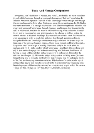 Plato And Nausea Comparison
Throughout, Jean Paul Sartre s, Nausea, and Plato s, Alcibiades, the main characters
in each of the books go through a version of discovery of their self knowledge. In
Nausea, Antoine Roquentin s version of self knowledge comes through him through
the physical nausea he feels when finding out about his own existence. In Alcibiades,
the opposite occurs. It is through Alcibiades s lack of knowledgethat he becomes self
aware and learns self knowledge through Socrates teachings on how to care for the
self. In Alcibiades, much of the book is Socrates working with Alcibiades in order
to get him to recognize his own unpreparedness for a future in politics so that he
submit himself to Socrates teachings. Socrates realizes he must show Alcibiades his
own ignorance in order to teach him and does this through questioning him to
recognize his lack of knowledge and then teaching Alcibiades the proper ways to
take care of the self. As Socrates begins... Show more content on Helpwriting.net ...
Roquentin s self knowledge is actually discovered early in the book when he
realizes, and yet if I had a shadow of self knowledge I could put it to good use now
(4). It was on the first page that he knew something was different, but instead of
having to learn self knowledge, he had to discover it on his own. I think I m the
one that has changed (4). He was no longer being content on being alone (6) or no
longer being able to look at a bottle of beer like everyone else (8) and spend much
of the first section trying to understand why. This is also reflected when he says it
is the perfect day to turn back to one s self (14). It is from the very beginning he is
becoming aware of his own discovery of his existence and begins to feel the nausea.
Things are bad. Things are very bad. I have it, the filth, the nausea
 