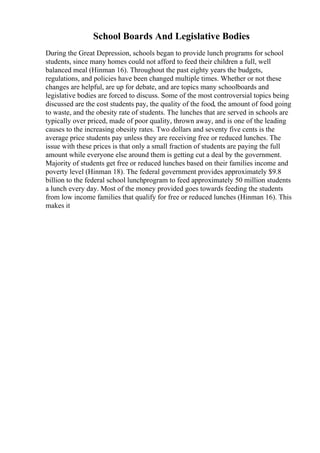 School Boards And Legislative Bodies
During the Great Depression, schools began to provide lunch programs for school
students, since many homes could not afford to feed their children a full, well
balanced meal (Hinman 16). Throughout the past eighty years the budgets,
regulations, and policies have been changed multiple times. Whether or not these
changes are helpful, are up for debate, and are topics many schoolboards and
legislative bodies are forced to discuss. Some of the most controversial topics being
discussed are the cost students pay, the quality of the food, the amount of food going
to waste, and the obesity rate of students. The lunches that are served in schools are
typically over priced, made of poor quality, thrown away, and is one of the leading
causes to the increasing obesity rates. Two dollars and seventy five cents is the
average price students pay unless they are receiving free or reduced lunches. The
issue with these prices is that only a small fraction of students are paying the full
amount while everyone else around them is getting cut a deal by the government.
Majority of students get free or reduced lunches based on their families income and
poverty level (Hinman 18). The federal government provides approximately $9.8
billion to the federal school lunchprogram to feed approximately 50 million students
a lunch every day. Most of the money provided goes towards feeding the students
from low income families that qualify for free or reduced lunches (Hinman 16). This
makes it
 