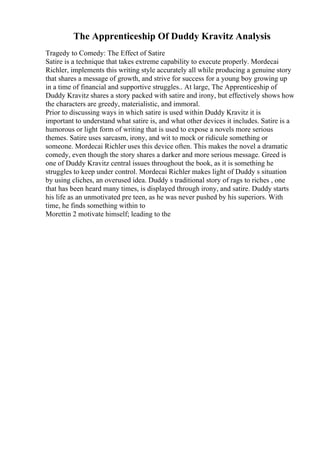 The Apprenticeship Of Duddy Kravitz Analysis
Tragedy to Comedy: The Effect of Satire
Satire is a technique that takes extreme capability to execute properly. Mordecai
Richler, implements this writing style accurately all while producing a genuine story
that shares a message of growth, and strive for success for a young boy growing up
in a time of financial and supportive struggles.. At large, The Apprenticeship of
Duddy Kravitz shares a story packed with satire and irony, but effectively shows how
the characters are greedy, materialistic, and immoral.
Prior to discussing ways in which satire is used within Duddy Kravitz it is
important to understand what satire is, and what other devices it includes. Satire is a
humorous or light form of writing that is used to expose a novels more serious
themes. Satire uses sarcasm, irony, and wit to mock or ridicule something or
someone. Mordecai Richler uses this device often. This makes the novel a dramatic
comedy, even though the story shares a darker and more serious message. Greed is
one of Duddy Kravitz central issues throughout the book, as it is something he
struggles to keep under control. Mordecai Richler makes light of Duddy s situation
by using cliches, an overused idea. Duddy s traditional story of rags to riches , one
that has been heard many times, is displayed through irony, and satire. Duddy starts
his life as an unmotivated pre teen, as he was never pushed by his superiors. With
time, he finds something within to
Morettin 2 motivate himself; leading to the
 