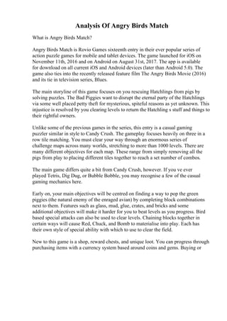 Analysis Of Angry Birds Match
What is Angry Birds Match?
Angry Birds Match is Rovio Games sixteenth entry in their ever popular series of
action puzzle games for mobile and tablet devices. The game launched for iOS on
November 11th, 2016 and on Android on August 31st, 2017. The app is available
for download on all current iOS and Android devices (later than Android 5.0). The
game also ties into the recently released feature film The Angry Birds Movie (2016)
and its tie in television series, Blues.
The main storyline of this game focuses on you rescuing Hatchlings from pigs by
solving puzzles. The Bad Piggies want to disrupt the eternal party of the Hatchlings
via some well placed petty theft for mysterious, spiteful reasons as yet unknown. This
injustice is resolved by you clearing levels to return the Hatchling s stuff and things to
their rightful owners.
Unlike some of the previous games in the series, this entry is a casual gaming
puzzler similar in style to Candy Crush. The gameplay focuses heavily on three in a
row tile matching. You must clear your way through an enormous series of
challenge maps across many worlds, stretching to more than 1000 levels. There are
many different objectives for each map. These range from simply removing all the
pigs from play to placing different tiles together to reach a set number of combos.
The main game differs quite a bit from Candy Crush, however. If you ve ever
played Tetris, Dig Dug, or Bubble Bobble, you may recognise a few of the casual
gaming mechanics here.
Early on, your main objectives will be centred on finding a way to pop the green
piggies (the natural enemy of the enraged avian) by completing block combinations
next to them. Features such as glass, mud, glue, crates, and bricks and some
additional objectives will make it harder for you to beat levels as you progress. Bird
based special attacks can also be used to clear levels. Chaining blocks together in
certain ways will cause Red, Chuck, and Bomb to materialise into play. Each has
their own style of special ability with which to use to clear the field.
New to this game is a shop, reward chests, and unique loot. You can progress through
purchasing items with a currency system based around coins and gems. Buying or
 