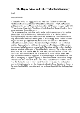 The Happy Prince and Other Tales Book Summary
[pic]
Publication data
*Title of the book: The happy prince and other tales *Author: Oscar Wilde
*Publisher: Noorsons publishers *Date of first publication: 1888(A.D) *Current
publication: Not known *Number of stories: Five (5) *Number of pages: Eighty (80)
*Type of cover: Paper back *Condition of book: Excellent *Price of book: ... Show
more content on Helpwriting.net ...
The next day swallow visited the harbor and at night he came to the prince and the
prince again requested him to stay for one night more as he could see a little
match girl weeping because of lost of matches. The swallow said that he could not
stay because here is too cold but he agreed to do so. Happy prince said the swallow
to give his other eye sapphire to her. Swallow did not want to do it but prince
ordered to do so. So he plucked the sapphire and gave it to her. Then he returned
and told the prince that he will live with him always. Next day she told the prince
the stories what he has seen in strange lands. The prince said the swallow that he is
covered with fine gold so take of the gold and give it to poor. The swallowed took
of the gold and gave it to the poor. Then the snow came and swallow became colder
and feeble. And at last he knew that he was going to die he said the prince good
bye. He replied that he was happy that he is going to Egypt at last but swallow said
that he is not going to Egypt he is going to the house of death. He kissed on his lips
and fell down dead at his feet. At the same time a loud shriek was heard the reason
was that the leaden heart of prince was broken into two pieces. The next day the
mayor of the city came he saw the statue and ordered to bring the statue to furnace to
be melted and build his own statue as it was no longer beautiful. But the leaden heart
of the
 