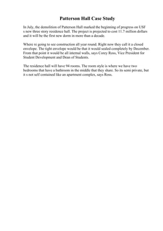 Patterson Hall Case Study
In July, the demolition of Patterson Hall marked the beginning of progress on USF
s new three story residence hall. The project is projected to cost 11.7 million dollars
and it will be the first new dorm in more than a decade.
Where re going to see construction all year round. Right now they call it a closed
envelope. The tight envelope would be that it would sealed completely by December.
From that point it would be all internal walls, says Corey Ross, Vice President for
Student Development and Dean of Students.
The residence hall will have 94 rooms. The room style is where we have two
bedrooms that have a bathroom in the middle that they share. So its semi private, but
it s not self contained like an apartment complex, says Ross.
 