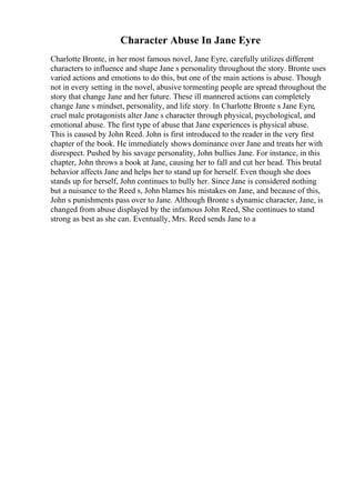 Character Abuse In Jane Eyre
Charlotte Bronte, in her most famous novel, Jane Eyre, carefully utilizes different
characters to influence and shape Jane s personality throughout the story. Bronte uses
varied actions and emotions to do this, but one of the main actions is abuse. Though
not in every setting in the novel, abusive tormenting people are spread throughout the
story that change Jane and her future. These ill mannered actions can completely
change Jane s mindset, personality, and life story. In Charlotte Bronte s Jane Eyre,
cruel male protagonists alter Jane s character through physical, psychological, and
emotional abuse. The first type of abuse that Jane experiences is physical abuse.
This is caused by John Reed. John is first introduced to the reader in the very first
chapter of the book. He immediately shows dominance over Jane and treats her with
disrespect. Pushed by his savage personality, John bullies Jane. For instance, in this
chapter, John throws a book at Jane, causing her to fall and cut her head. This brutal
behavior affects Jane and helps her to stand up for herself. Even though she does
stands up for herself, John continues to bully her. Since Jane is considered nothing
but a nuisance to the Reed s, John blames his mistakes on Jane, and because of this,
John s punishments pass over to Jane. Although Bronte s dynamic character, Jane, is
changed from abuse displayed by the infamous John Reed, She continues to stand
strong as best as she can. Eventually, Mrs. Reed sends Jane to a
 