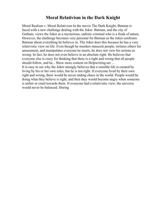 Moral Relativism in the Dark Knight
Moral Realism v. Moral Relativism In the movie The Dark Knight, Batman is
faced with a new challenge dealing with the Joker. Batman, and the city of
Gotham, views the Joker as a mysterious, sadistic criminal who is a freak of nature.
However, the challenge becomes very personal for Batman as the Joker confronts
Batman about everything he believes in. The Joker does this because he has a very
relativistic view on life. Even though he murders innocent people, tortures others for
amusement, and manipulates everyone he meets, he does not view his actions as
wrong. In fact, he does not even believe in an absolute right. He believes that
everyone else is crazy for thinking that there is a right and wrong that all people
should follow, and he... Show more content on Helpwriting.net ...
It is easy to see why the Joker strongly believes that a sensible life is created by
living by his or her own rules, but he is not right. If everyone lived by their own
right and wrong, there would be never ending chaos in the world. People would be
doing what they believe is right, and then they would become angry when someone
is unfair or cruel towards them. If everyone had a relativistic view, the universe
would never be balanced. During
 