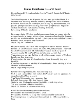 Printer Compliance Research Paper
How to Resolve HP Printer Installation Error by Yourself? Support for HP Printer 1
800 436 0509
While installing a new or old HP printer, the users often get the Fatal Error . It is
one of the most frustrating problems, especially when you face it with an all new
HP Printer. You are just not able to print, scan or copy any document from it. Are
you also getting this issue? In this blog post, we are going to discuss the possible
solution of Fatal Error problem while installing HP Printer.
Error during HP Printer Installation
Error occurs during HP Printer installation appears up in the last process when the
computer is trying to connect with the printer. It means you have installed the printer
partially and now its installation got stuck ... Show more content on Helpwriting.net ...
Computer restart is required only if prompted.
Step 3: Only for XP and Vista
Only the Windows 7 and Server 2008 arrive preinstalled with the latest Windows
Installer 5.0. Other Windows editions XP, Vista, 2000, and 2003 doesn t come with
the latest Windows Installer 4.5. Perform below steps to check and update it.
Windows Installer 4.5 in XP and Vista. Go to the Start and click Run.
Type msiexec.exe and press the Enter key. It will open a new window of Windows
Installer and show its version.
If you don t have the latest Windows Installer 4.5 then download it from web.
Install Wi
If you face any problem in installing Windows Installer 4.5 then take help of online
Microsoft Windows Support.
Step 4: Empty Temporary Files
Perform below steps to remove the stuck temporary files,
Click on Start Menu and then click on Run. The Vista or 7 users can type run in the
search box in Start Menu to open it.
Type %temp% to open the User s temporary files.
Delete all the temporary files from %temp% folder.
Similarly, open Windows Temporary Files Folder through temp in Run.
You have to empty C:Windowstemp folder.
Step 5: Get the latest or available drivers ready
Case 1: For Broadband or higher Internet Connection
Download the drivers in a folder under C: Drive.
Download the WinRAR, 7z or any other compression utility and install it.
Use the compression utility to extract the setup file it in a folder under C: Drive.
Case
 