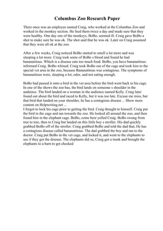 Columbus Zoo Research Paper
There once was an employee named Craig, who worked at the Columbus Zoo and
worked in the monkey section. He feed them twice a day and made sure that they
were healthy. One day one of the monkeys, BoBo, seemed ill. Craig gave BoBo a
shot to make sure he was ok. The shot said that he was ok. Later on Craig assumed
that they were all ok at the zoo.
After a few weeks, Craig noticed BoBo started to smell a lot more and was
sleeping a lot more. Craig took some of BoBo s blood and found he had
bananatitous. Which is a disease eats too much food. BoBo, you have bananatitous.
informed Craig. BoBo whined. Craig took BoBo out of the cage and took him to the
special vet area in the zoo, because Bananatitous was contagious. The symptoms of
bananatitous were, sleeping a lot, odor, and not eating enough.
BoBo had passed it onto a bird in the vet area before the bird went back to his cage.
In one of the shows the zoo has, the bird lands on someone s shoulder in the
audience. The bird landed on a woman in the audience named Kelly. Craig later
found out about the bird and raced to Kelly, but it was too late. Excuse me miss, but
that bird that landed on your shoulder, he has a contagious disease ... Show more
content on Helpwriting.net ...
I forgot to lock his cage prior to getting the bird. Craig thought to himself. Craig put
the bird in the cage and ran towards the zoo. He looked all around the zoo, and then
found him in the elephant cage. BoBo, come here yelled Craig. BoBo swung from
tree to tree, then to Craig but landed on this little boy s stroller. His dad quickly
grabbed BoBo off of the stroller. Craig grabbed BoBo and told the dad that, He has
a contagious disease called bananatitous. The dad grabbed the boy and ran to the
doctor. Craig put BoBo in the vet cage, and locked it, and went to the elephants to
see if they got the disease. The elephants did so, Craig got a trunk and brought the
elephants to a barn to get checked
 