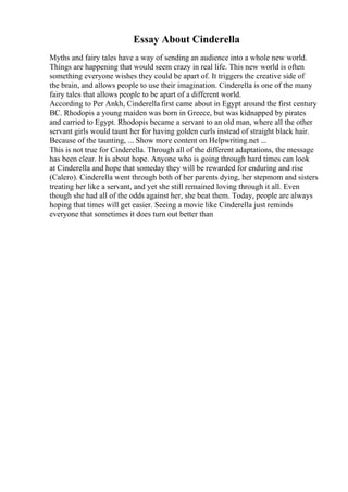 Essay About Cinderella
Myths and fairy tales have a way of sending an audience into a whole new world.
Things are happening that would seem crazy in real life. This new world is often
something everyone wishes they could be apart of. It triggers the creative side of
the brain, and allows people to use their imagination. Cinderella is one of the many
fairy tales that allows people to be apart of a different world.
According to Per Ankh, Cinderella first came about in Egypt around the first century
BC. Rhodopis a young maiden was born in Greece, but was kidnapped by pirates
and carried to Egypt. Rhodopis became a servant to an old man, where all the other
servant girls would taunt her for having golden curls instead of straight black hair.
Because of the taunting, ... Show more content on Helpwriting.net ...
This is not true for Cinderella. Through all of the different adaptations, the message
has been clear. It is about hope. Anyone who is going through hard times can look
at Cinderella and hope that someday they will be rewarded for enduring and rise
(Calero). Cinderella went through both of her parents dying, her stepmom and sisters
treating her like a servant, and yet she still remained loving through it all. Even
though she had all of the odds against her, she beat them. Today, people are always
hoping that times will get easier. Seeing a movie like Cinderella just reminds
everyone that sometimes it does turn out better than
 