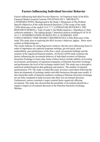 Factors Influencing Individual Investor Behavior
Factors Influencing Individual Investor Behavior: An Empirical study of the KSA
Financial Market research Contents TITLEPAGE NO 1. ABSTRACT3
2.INTRODUCTION2.1Background to the Study 2.2Statement of The Problem
Specific Objectives of the study Research Questions 2.3The scope of the study
2.4The Relevance of the study4 5 6 6 7 7 3. LITERATURE REVIEW8 4. THE
RESEARCH DESIGN a. Type of study b. the Model equation c. Hypothesis d. Data
collection methods c. The sapling design f. Statistical analysis technique10 10 10 10
10 11 5. INTERPRETATION OF RESULTS11 6. SUMMARY AND
CONCLUSIONS12 TIME FRAME13 REFERENCES14 2.4The Relevance of the
study This study aims at exploring the KSA investor s behavior, appear... Show more
content on Helpwriting.net ...
The results indicate; by using Regression Analysis, that the most influencing factor in
order of importance are expected corporate earnings, get rich quick, stock
marketability, past performance of the firm s stock, government holdings and the
creation of the organized financial markets. Al Owaisi (2010) study examines the
factors influencing the investment behavior of individual investors at Palestine
Securities Exchange in Gaza strip. Some of these factors include stability of investing
environment, performance of registered companies at Palestine Securities Exchange
and performance the level of the exchange market itself. The study uses a descriptive
analytical method based on data gathering and analysis. The number of returned
questionnaires 274. The study revealed that many investors cared about following the
latest developments of exchange market and other businesses through mass media. It
also found that staffs of financial mediators working at Palestine Securities Exchange
are not fully competent to help investors take their own investment decisions.
Furthermore, rumors constitute a major external factor negatively affecting
investment. The study also showed that the possibility of investment aboard has a
negative impact on investment decisions in the Palestine Securities Exchange.
Merikas
 