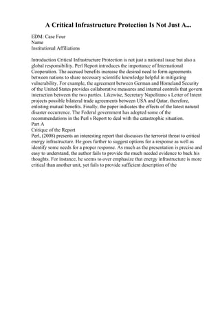A Critical Infrastructure Protection Is Not Just A...
EDM: Case Four
Name
Institutional Affiliations
Introduction Critical Infrastructure Protection is not just a national issue but also a
global responsibility. Perl Report introduces the importance of International
Cooperation. The accrued benefits increase the desired need to form agreements
between nations to share necessary scientific knowledge helpful in mitigating
vulnerability. For example, the agreement between German and Homeland Security
of the United States provides collaborative measures and internal controls that govern
interaction between the two parties. Likewise, Secretary Napolitano s Letter of Intent
projects possible bilateral trade agreements between USA and Qatar, therefore,
enlisting mutual benefits. Finally, the paper indicates the effects of the latest natural
disaster occurrence. The Federal government has adopted some of the
recommendations in the Perl s Report to deal with the catastrophic situation.
Part A
Critique of the Report
Perl, (2008) presents an interesting report that discusses the terrorist threat to critical
energy infrastructure. He goes further to suggest options for a response as well as
identify some needs for a proper response. As much as the presentation is precise and
easy to understand, the author fails to provide the much needed evidence to back his
thoughts. For instance, he seems to over emphasize that energy infrastructure is more
critical than another unit, yet fails to provide sufficient description of the
 